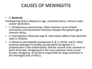 CAUSES OF MENINGITIS
• A. Bacterial.
Predisposing factors depend on age, comorbid status, immune state,
and/or alcoholism.
• 1. Streptococcus pneumoniae. Most common cause of both
community and nosocomial infections despite the patient age or
immune status.
• 2. Haemophilus influenzae type B. Vaccination efforts have declined
rates in children.
• 3. Neisseria meningitidis (serogroups A, B, C, W135, and Y). Most
common pathogen in healthy young adults.Serogroup Y is
predominant in the United States and the second most common in
parts of Europe. Serogroup B is the most common strain across
Europe. Serogroup A has been responsible for large outbreaks in
the meningitis belt of Africa.
 