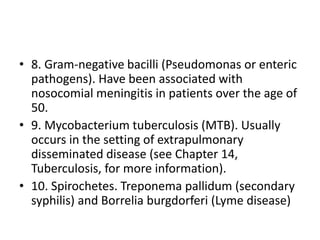 • 8. Gram-negative bacilli (Pseudomonas or enteric
pathogens). Have been associated with
nosocomial meningitis in patients over the age of
50.
• 9. Mycobacterium tuberculosis (MTB). Usually
occurs in the setting of extrapulmonary
disseminated disease (see Chapter 14,
Tuberculosis, for more information).
• 10. Spirochetes. Treponema pallidum (secondary
syphilis) and Borrelia burgdorferi (Lyme disease)
 