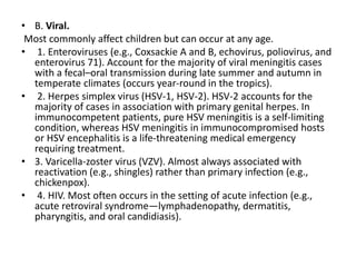 • B. Viral.
Most commonly affect children but can occur at any age.
• 1. Enteroviruses (e.g., Coxsackie A and B, echovirus, poliovirus, and
enterovirus 71). Account for the majority of viral meningitis cases
with a fecal–oral transmission during late summer and autumn in
temperate climates (occurs year-round in the tropics).
• 2. Herpes simplex virus (HSV-1, HSV-2). HSV-2 accounts for the
majority of cases in association with primary genital herpes. In
immunocompetent patients, pure HSV meningitis is a self-limiting
condition, whereas HSV meningitis in immunocompromised hosts
or HSV encephalitis is a life-threatening medical emergency
requiring treatment.
• 3. Varicella-zoster virus (VZV). Almost always associated with
reactivation (e.g., shingles) rather than primary infection (e.g.,
chickenpox).
• 4. HIV. Most often occurs in the setting of acute infection (e.g.,
acute retroviral syndrome—lymphadenopathy, dermatitis,
pharyngitis, and oral candidiasis).
 