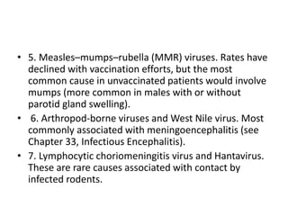 • 5. Measles–mumps–rubella (MMR) viruses. Rates have
declined with vaccination efforts, but the most
common cause in unvaccinated patients would involve
mumps (more common in males with or without
parotid gland swelling).
• 6. Arthropod-borne viruses and West Nile virus. Most
commonly associated with meningoencephalitis (see
Chapter 33, Infectious Encephalitis).
• 7. Lymphocytic choriomeningitis virus and Hantavirus.
These are rare causes associated with contact by
infected rodents.
 