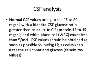 CSF analysis
• Normal CSF values are: glucose 45 to 80
mg/dL with a bloodto-CSF glucose ratio
greater than or equal to 0.6; protein 15 to 45
mg/dL; and white blood cell (WBC) count less
than 5/mcL. CSF values should be obtained as
soon as possible following LP, as delays can
alter the cell count and glucose (falsely low
values).
 