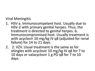 Viral Meningitis
1. HSV a. Immunocompetent host. Usually due to
HSV-2 with primary genital herpes. Thus, the
treatment is directed to genital herpes. b.
Immunocompromised host. Usually treatment is
with acyclovir 10 mg/kg IV q8 (adjusted for renal
failure) for 14 to 21 days.
2. 2. VZV. Usual treatment is the same as for
shingles with acyclovir 10 mg/kg IV q8 for 7 to
10 days or valacyclovir 1 g PO q8 for 7 to 10
days.
 