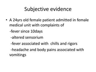 Subjective evidence
• A 24yrs old female patient admitted in female
medical unit with complaints of
-fever since 10days
-altered sensorium
-fever associated with chills and rigors
-headache and body pains associated with
vomitings
 