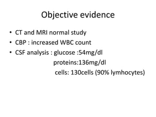 Objective evidence
• CT and MRI normal study
• CBP : increased WBC count
• CSF analysis : glucose :54mg/dl
proteins:136mg/dl
cells: 130cells (90% lymhocytes)
 