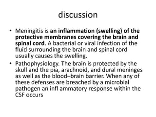 discussion
• Meningitis is an inflammation (swelling) of the
protective membranes covering the brain and
spinal cord. A bacterial or viral infection of the
fluid surrounding the brain and spinal cord
usually causes the swelling.
• Pathophysiology. The brain is protected by the
skull and the pia, arachnoid, and dural meninges
as well as the blood–brain barrier. When any of
these defenses are breached by a microbial
pathogen an infl ammatory response within the
CSF occurs
 