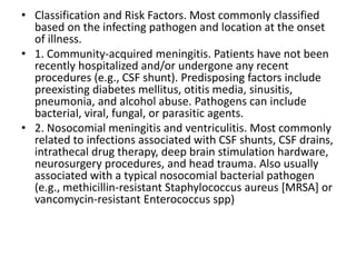 • Classification and Risk Factors. Most commonly classified
based on the infecting pathogen and location at the onset
of illness.
• 1. Community-acquired meningitis. Patients have not been
recently hospitalized and/or undergone any recent
procedures (e.g., CSF shunt). Predisposing factors include
preexisting diabetes mellitus, otitis media, sinusitis,
pneumonia, and alcohol abuse. Pathogens can include
bacterial, viral, fungal, or parasitic agents.
• 2. Nosocomial meningitis and ventriculitis. Most commonly
related to infections associated with CSF shunts, CSF drains,
intrathecal drug therapy, deep brain stimulation hardware,
neurosurgery procedures, and head trauma. Also usually
associated with a typical nosocomial bacterial pathogen
(e.g., methicillin-resistant Staphylococcus aureus [MRSA] or
vancomycin-resistant Enterococcus spp)
 
