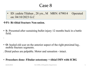 Case 8
• ID: yadeta Tilahun , 28 yrs., M MRN: 679014 Operated
on: 04/10/2023 G.C
10/25/2023 HU-CHMS, Orthopedics Department 1
P1- Rt tibial fracture Non-union.
• S- Presented after sustaining bullet injury 12 months back in a battle
field.
.
• O- healed old scar on the anterior aspect of the right proximal leg..
mobile fracture segments.
. Distal pulses are palpable. Motor and sensation - intact.
• Procedure done- Fibular osteotomy + tibial IMN with ICBG
 