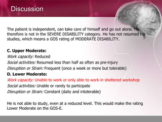 Discussion

The patient is independent, can take care of himself and go out alone. He
therefore is not in the SEVERE DISABILITY category. He has not resumed his
studies, which means a GOS rating of MODERATE DISABILITY.

C. Upper Moderate:
Work capacity: Reduced
Social activities: Resumed less than half as often as pre-injury
Disruption or Strain: Frequent (once a week or more but tolerable)
D. Lower Moderate:
Work capacity: Unable to work or only able to work in sheltered workshop
Social activities: Unable or rarely to participate
Disruption or Strain: Constant (daily and intolerable)

He is not able to study, even at a reduced level. This would make the rating
Lower Moderate on the GOS-E.
 