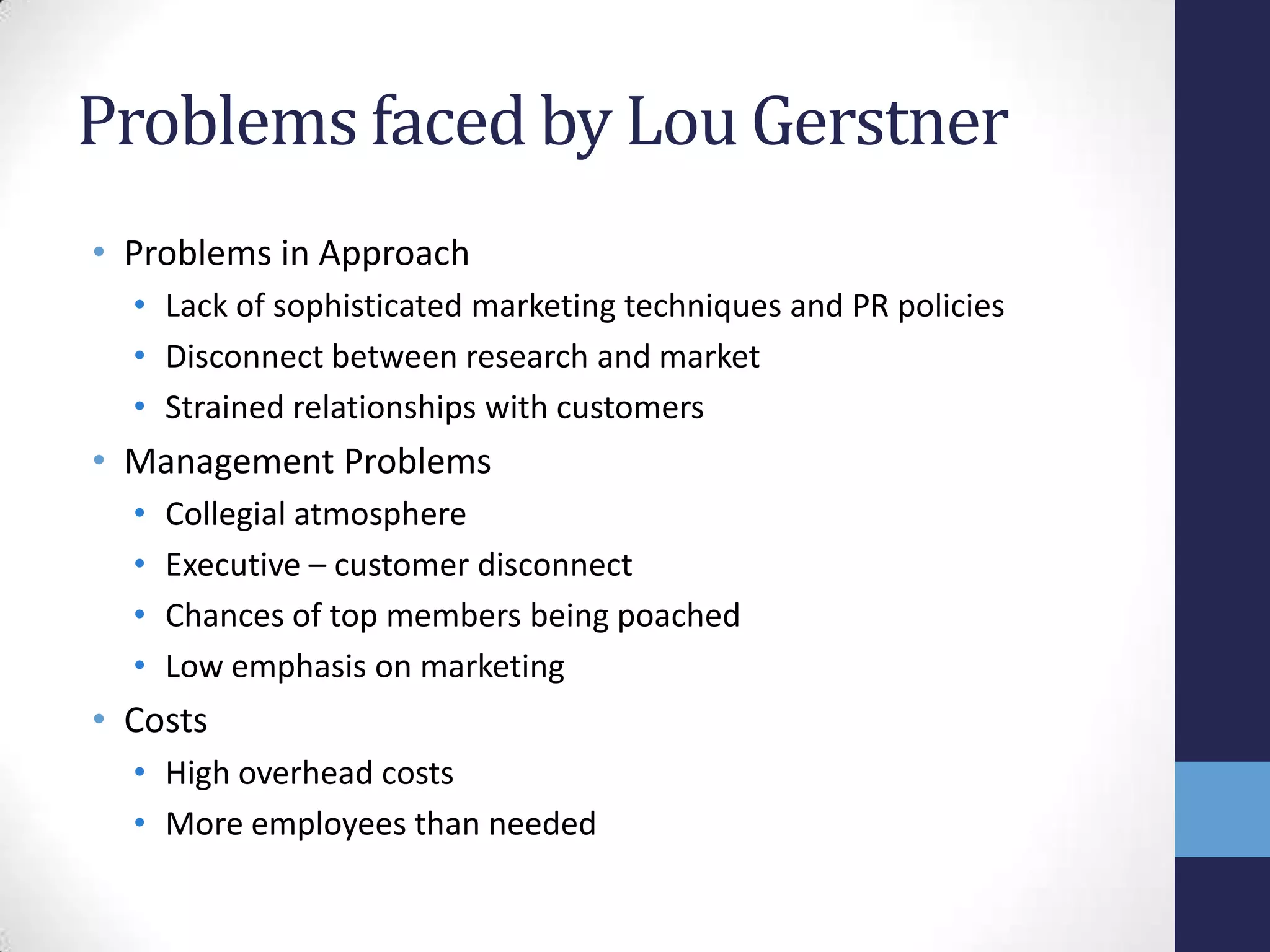 Problems faced by Lou Gerstner
• Problems in Approach
• Lack of sophisticated marketing techniques and PR policies
• Disconnect between research and market
• Strained relationships with customers
• Management Problems
• Collegial atmosphere
• Executive – customer disconnect
• Chances of top members being poached
• Low emphasis on marketing
• Costs
• High overhead costs
• More employees than needed
 