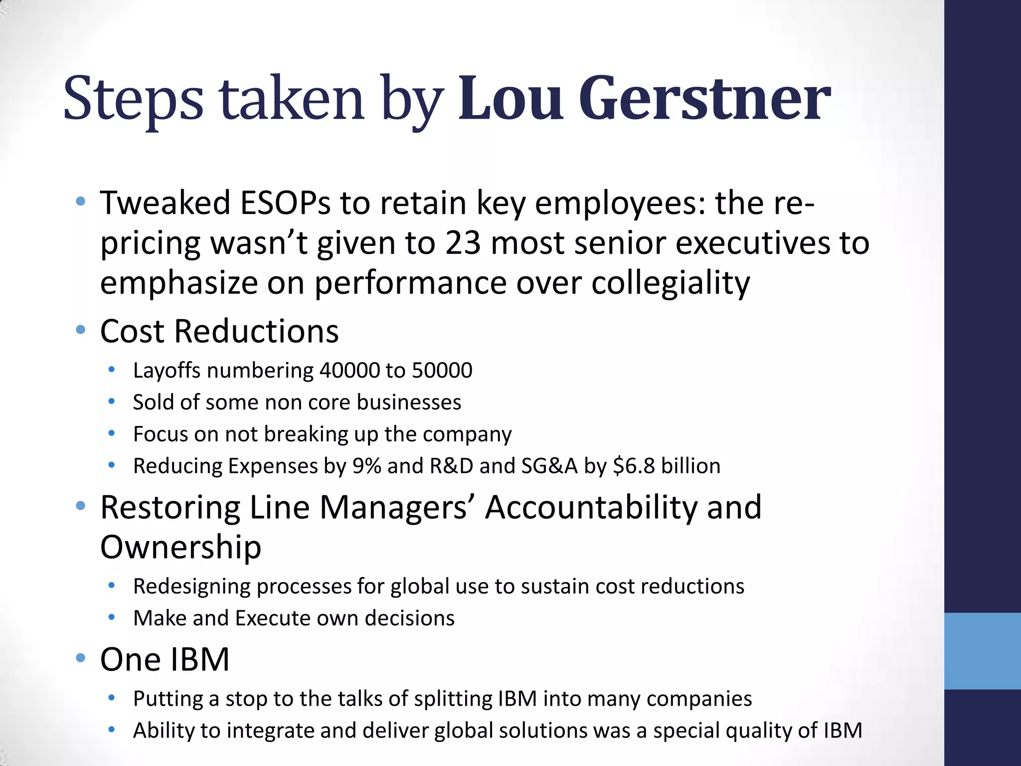 Steps taken by Lou Gerstner
• Tweaked ESOPs to retain key employees: the re-
pricing wasn’t given to 23 most senior executives to
emphasize on performance over collegiality
• Cost Reductions
• Layoffs numbering 40000 to 50000
• Sold of some non core businesses
• Focus on not breaking up the company
• Reducing Expenses by 9% and R&D and SG&A by $6.8 billion
• Restoring Line Managers’ Accountability and
Ownership
• Redesigning processes for global use to sustain cost reductions
• Make and Execute own decisions
• One IBM
• Putting a stop to the talks of splitting IBM into many companies
• Ability to integrate and deliver global solutions was a special quality of IBM
 