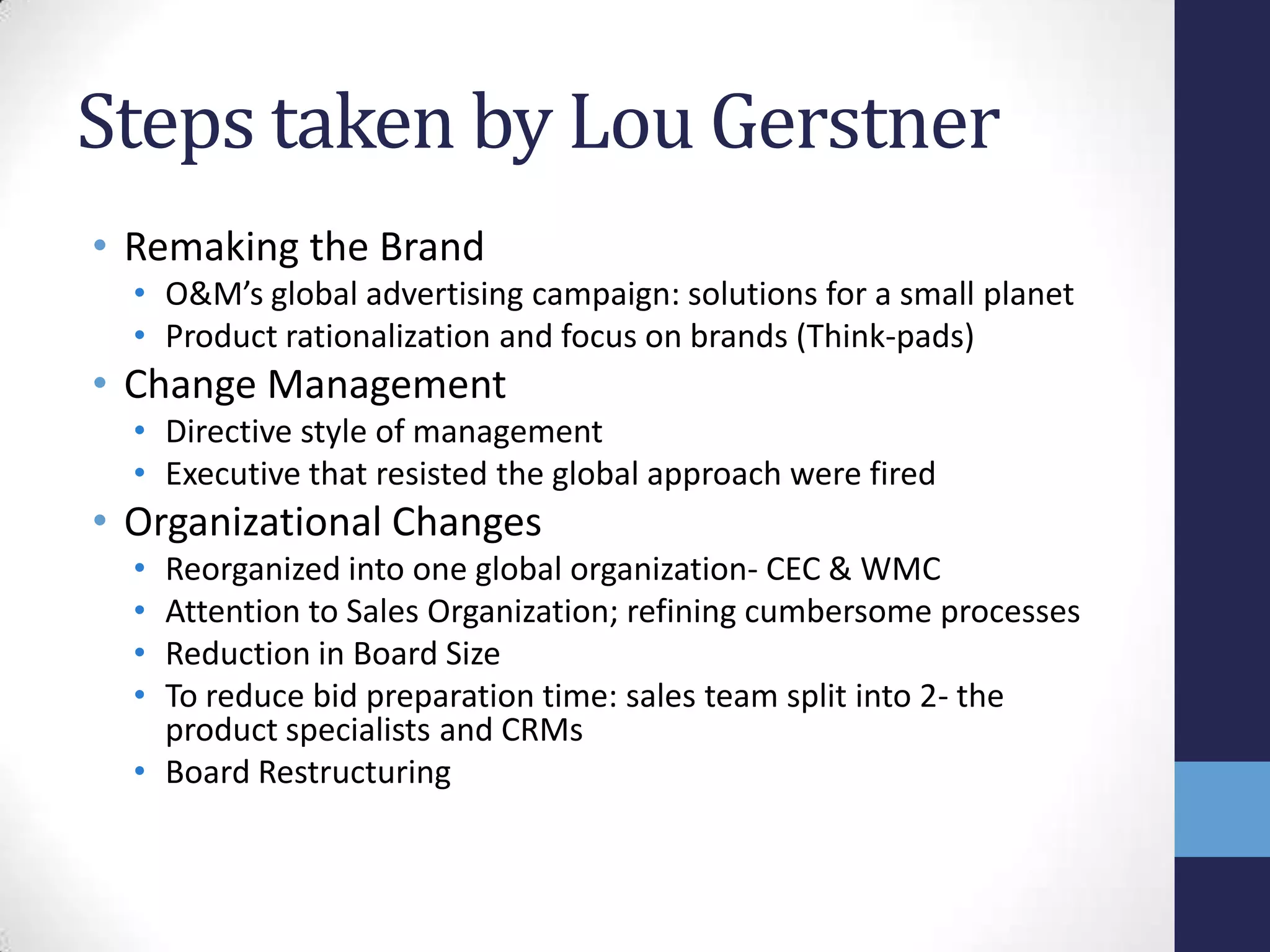 Steps taken by Lou Gerstner
• Remaking the Brand
• O&M’s global advertising campaign: solutions for a small planet
• Product rationalization and focus on brands (Think-pads)
• Change Management
• Directive style of management
• Executive that resisted the global approach were fired
• Organizational Changes
• Reorganized into one global organization- CEC & WMC
• Attention to Sales Organization; refining cumbersome processes
• Reduction in Board Size
• To reduce bid preparation time: sales team split into 2- the
product specialists and CRMs
• Board Restructuring
 