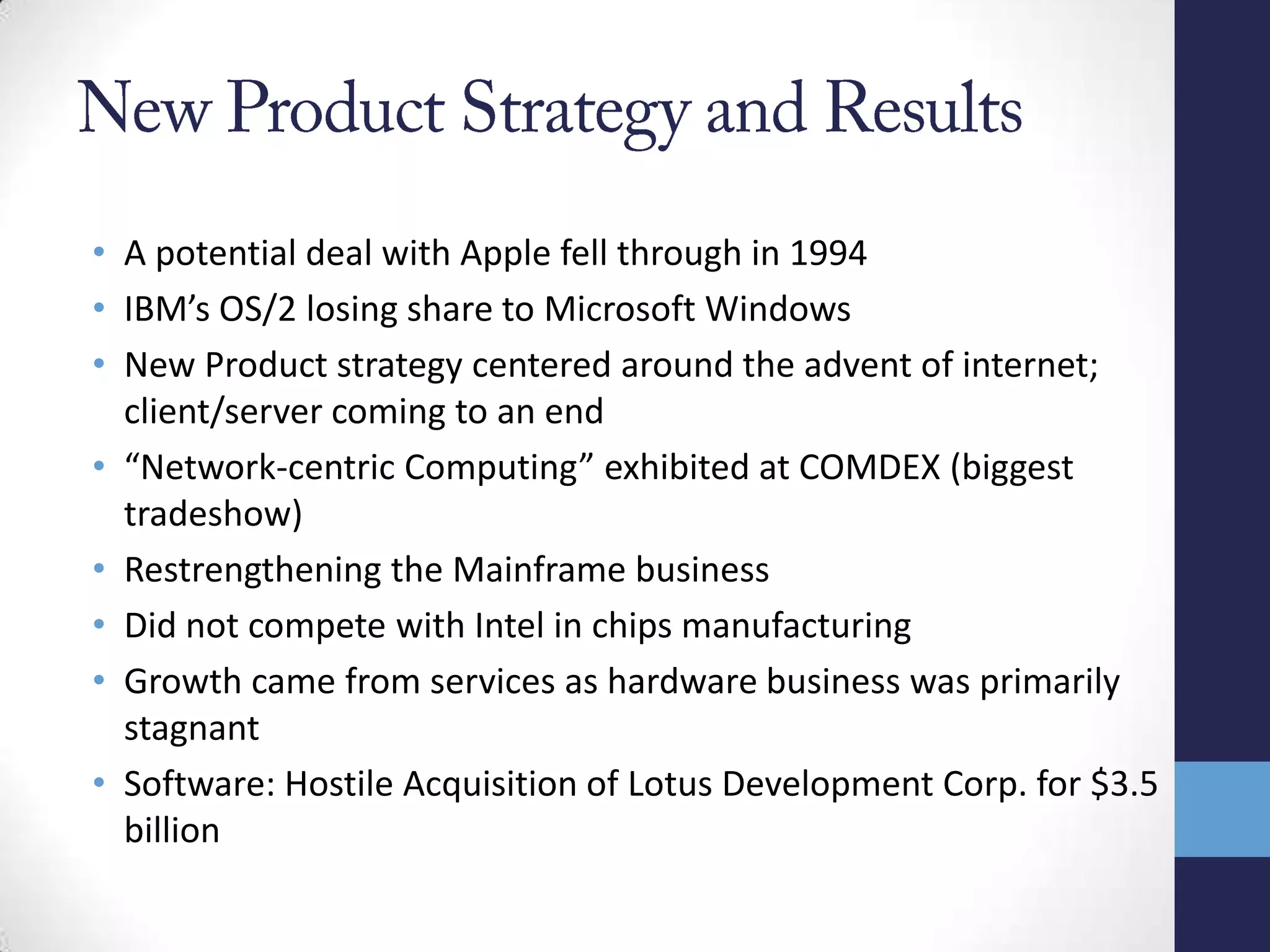 • A potential deal with Apple fell through in 1994
• IBM’s OS/2 losing share to Microsoft Windows
• New Product strategy centered around the advent of internet;
client/server coming to an end
• “Network-centric Computing” exhibited at COMDEX (biggest
tradeshow)
• Restrengthening the Mainframe business
• Did not compete with Intel in chips manufacturing
• Growth came from services as hardware business was primarily
stagnant
• Software: Hostile Acquisition of Lotus Development Corp. for $3.5
billion
 