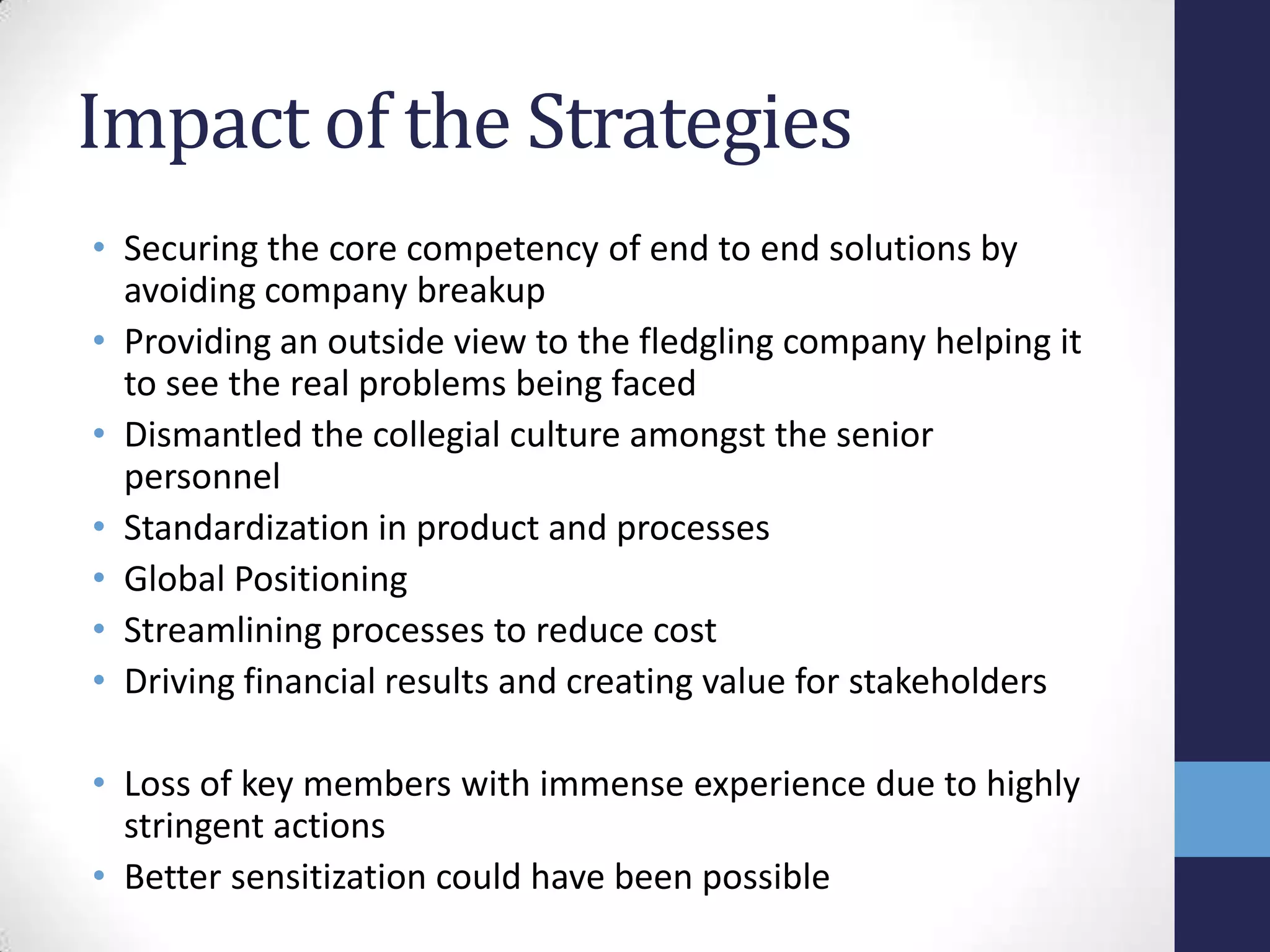Impact of the Strategies
• Securing the core competency of end to end solutions by
avoiding company breakup
• Providing an outside view to the fledgling company helping it
to see the real problems being faced
• Dismantled the collegial culture amongst the senior
personnel
• Standardization in product and processes
• Global Positioning
• Streamlining processes to reduce cost
• Driving financial results and creating value for stakeholders
• Loss of key members with immense experience due to highly
stringent actions
• Better sensitization could have been possible
 