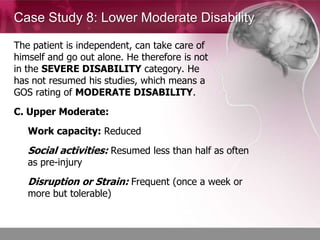 Case Study 8: Lower Moderate Disability

The patient is independent, can take care of
himself and go out alone. He therefore is not
in the SEVERE DISABILITY category. He
has not resumed his studies, which means a
GOS rating of MODERATE DISABILITY.
C. Upper Moderate:
   Work capacity: Reduced
   Social activities: Resumed less than half as often
   as pre-injury
   Disruption or Strain: Frequent (once a week or
   more but tolerable)
 