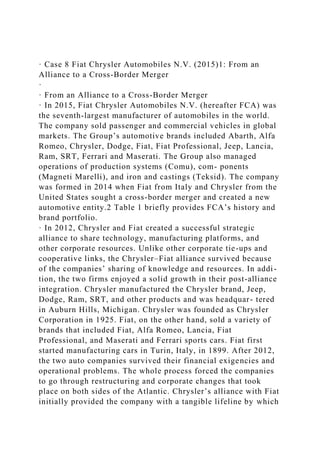 · Case 8 Fiat Chrysler Automobiles N.V. (2015)1: From an
Alliance to a Cross-Border Merger
·
· From an Alliance to a Cross-Border Merger
· In 2015, Fiat Chrysler Automobiles N.V. (hereafter FCA) was
the seventh-largest manufacturer of automobiles in the world.
The company sold passenger and commercial vehicles in global
markets. The Group’s automotive brands included Abarth, Alfa
Romeo, Chrysler, Dodge, Fiat, Fiat Professional, Jeep, Lancia,
Ram, SRT, Ferrari and Maserati. The Group also managed
operations of production systems (Comu), com- ponents
(Magneti Marelli), and iron and castings (Teksid). The company
was formed in 2014 when Fiat from Italy and Chrysler from the
United States sought a cross-border merger and created a new
automotive entity.2 Table 1 briefly provides FCA’s history and
brand portfolio.
· In 2012, Chrysler and Fiat created a successful strategic
alliance to share technology, manufacturing platforms, and
other corporate resources. Unlike other corporate tie-ups and
cooperative links, the Chrysler–Fiat alliance survived because
of the companies’ sharing of knowledge and resources. In addi-
tion, the two firms enjoyed a solid growth in their post-alliance
integration. Chrysler manufactured the Chrysler brand, Jeep,
Dodge, Ram, SRT, and other products and was headquar- tered
in Auburn Hills, Michigan. Chrysler was founded as Chrysler
Corporation in 1925. Fiat, on the other hand, sold a variety of
brands that included Fiat, Alfa Romeo, Lancia, Fiat
Professional, and Maserati and Ferrari sports cars. Fiat first
started manufacturing cars in Turin, Italy, in 1899. After 2012,
the two auto companies survived their financial exigencies and
operational problems. The whole process forced the companies
to go through restructuring and corporate changes that took
place on both sides of the Atlantic. Chrysler’s alliance with Fiat
initially provided the company with a tangible lifeline by which
 