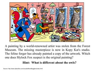 A painting by a world-renowned artist was stolen from the Forest Museum. The missing masterpiece is now in Kopy Kat's studio. The feline forger has already painted a copy of the artwork. Which one does Slylock Fox suspect is the original painting? Hint:  What is different about the owls? Source: http://www.slylockfox.com/arcade/BrainBogglers/index.html 