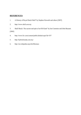 REFERENCES

1.       A History of Royal Dutch Shell" by Stephen Howarth and others [2007].

2.       http://www.shell.com.my

3.       Shell Shock: The secrets and spin of an Oil Giant" by Ian Cummins and John Beasant.
[2005]

4.       http://www.fev.com/content/public/default.aspx?id=557

5.       http://hybrid.honda.com.my/

6.       http://en.wikipedia.org/wiki/Biomass
 
