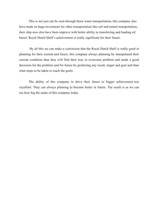 This is not just can be seen through those water transportation, this company also
have made an huge investment for other transportation like rail and tunnel transportation,
their ship now also have been improve with better ability to transferring and loading oil
barrel. Royal Dutch Shell’s achievement is really significant for their future.


        By all this we can make a conclusion that the Royal Dutch Shell is really good in
planning for their current and future, this company always planning by manipulated their
current condition than they will find their way to overcome problem and made a good
decisions for the problem and for future by predicting any result, target and goal and than
what steps to be taken to reach the goals.


       The ability of this company to drive their future to bigger achievement was
excellent. They can always planning to become better in future. The result is as we can
see how big the name of this company today.
 