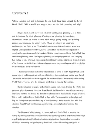DISCUSSION 2


Which planning tool and techniques do you think have been utilized by Royal
Dutch Shell? Which would you suggest they use for their planning and why?



       Royal Dutch Shell have been utilized ‘contingency planning’, as a tools
and techniques for their planning. Contingencies planning is identifying
alternatives course of action to take when things going wrong. The planning
process and managing is uneasy work. There are always an uncertain
environment to faced with. This is obvious when the first and second world war
erupted. During the first world war, Royal Dutch Shell has realize the important of
growth and expansion over global markets. By that consciousness, Royal Dutch Shell has
applied the planning tools, contingency planning on company operation. The company
then realize at time of war, it was quiet difficult to run business operation. It is not in term
of the demand on fuel is down, it is even become more important because oil is needed to
run machine and other war vehicle.

         But the difficulties is about to whose the oil is about to sell? Royal Dutch Shell
second plan is making contract with one of the force that participated on that war. Royal
Dutch Shell has become the main supplier for fuel to British Expeditionary Force during
World War 1. This has give the company good state in running the business.

       But the situation is reverse and differ in second world war. During the 1930s the
pressure give depression force to Royal Dutch Shell to reduce its workforce entirely.
The world war two has forced the demolition of many of its business and project location.
This is really bad for Royal Dutch Shell to face with. Their operation is disturbed and
they are facing short pace of shrinking of their company. As to face and deal with this
situation, Royal Dutch Shell is once again having a second plan to overcome this
situation.

       The history of oil technology is change as Royal Dutch Shell is marking the
history by making supreme advancements to the technology in fuel and chemical research
as well as the creation of brilliant advertising emphasizing themes of power, purity,
reliability, modernity and getting away from it all. All of this turning good point in
 