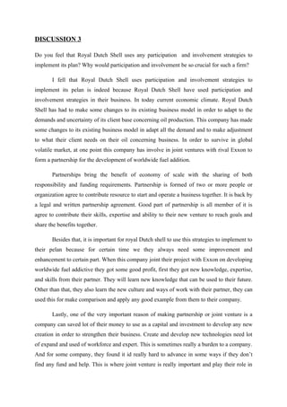 DISCUSSION 3

Do you feel that Royal Dutch Shell uses any participation and involvement strategies to
implement its plan? Why would participation and involvement be so crucial for such a firm?

       I fell that Royal Dutch Shell uses participation and involvement strategies to
implement its pelan is indeed because Royal Dutch Shell have used participation and
involvement strategies in their business. In today current economic climate. Royal Dutch
Shell has had to make some changes to its existing business model in order to adapt to the
demands and uncertainty of its client base concerning oil production. This company has made
some changes to its existing business model in adapt all the demand and to make adjustment
to what their client needs on their oil concerning business. In order to survive in global
volatile market, at one point this company has involve in joint ventures with rival Exxon to
form a partnership for the development of worldwide fuel addition.

       Partnerships bring the benefit of economy of scale with the sharing of both
responsibility and funding requirements. Partnership is formed of two or more people or
organization agree to contribute resource to start and operate a business together. It is back by
a legal and written partnership agreement. Good part of partnership is all member of it is
agree to contribute their skills, expertise and ability to their new venture to reach goals and
share the benefits together.

       Besides that, it is important for royal Dutch shell to use this strategies to implement to
their pelan because for certain time we they always need some improvement and
enhancement to certain part. When this company joint their project with Exxon on developing
worldwide fuel addictive they got some good profit, first they got new knowledge, expertise,
and skills from their partner. They will learn new knowledge that can be used to their future.
Other than that, they also learn the new culture and ways of work with their partner, they can
used this for make comparison and apply any good example from them to their company.

       Lastly, one of the very important reason of making partnership or joint venture is a
company can saved lot of their money to use as a capital and investment to develop any new
creation in order to strengthen their business. Create and develop new technologies need lot
of expand and used of workforce and expert. This is sometimes really a burden to a company.
And for some company, they found it id really hard to advance in some ways if they don’t
find any fund and help. This is where joint venture is really important and play their role in
 