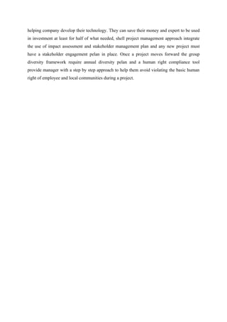 helping company develop their technology. They can save their money and expert to be used
in investment at least for half of what needed, shell project management approach integrate
the use of impact assessment and stakeholder management plan and any new project must
have a stakeholder engagement pelan in place. Once a project moves forward the group
diversity framework require annual diversity pelan and a human right compliance tool
provide manager with a step by step approach to help them avoid violating the basic human
right of employee and local communities during a project.
 