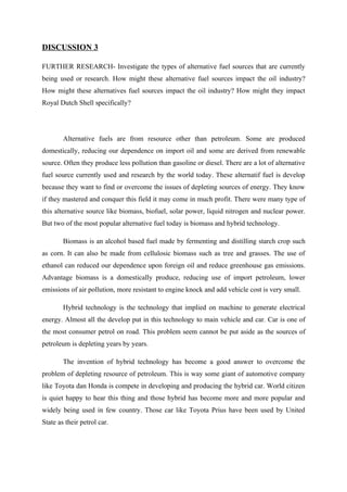 DISCUSSION 3

FURTHER RESEARCH- Investigate the types of alternative fuel sources that are currently
being used or research. How might these alternative fuel sources impact the oil industry?
How might these alternatives fuel sources impact the oil industry? How might they impact
Royal Dutch Shell specifically?




        Alternative fuels are from resource other than petroleum. Some are produced
domestically, reducing our dependence on import oil and some are derived from renewable
source. Often they produce less pollution than gasoline or diesel. There are a lot of alternative
fuel source currently used and research by the world today. These alternatif fuel is develop
because they want to find or overcome the issues of depleting sources of energy. They know
if they mastered and conquer this field it may come in much profit. There were many type of
this alternative source like biomass, biofuel, solar power, liquid nitrogen and nuclear power.
But two of the most popular alternative fuel today is biomass and hybrid technology.

        Biomass is an alcohol based fuel made by fermenting and distilling starch crop such
as corn. It can also be made from cellulosic biomass such as tree and grasses. The use of
ethanol can reduced our dependence upon foreign oil and reduce greenhouse gas emissions.
Advantage biomass is a domestically produce, reducing use of import petroleum, lower
emissions of air pollution, more resistant to engine knock and add vehicle cost is very small.

        Hybrid technology is the technology that implied on machine to generate electrical
energy. Almost all the develop put in this technology to main vehicle and car. Car is one of
the most consumer petrol on road. This problem seem cannot be put aside as the sources of
petroleum is depleting years by years.

        The invention of hybrid technology has become a good answer to overcome the
problem of depleting resource of petroleum. This is way some giant of automotive company
like Toyota dan Honda is compete in developing and producing the hybrid car. World citizen
is quiet happy to hear this thing and those hybrid has become more and more popular and
widely being used in few country. Those car like Toyota Prius have been used by United
State as their petrol car.
 