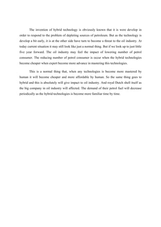 The invention of hybrid technology is obviously known that it is were develop in
order to respond to the problem of depleting sources of petroleum. But as the technology is
develop a bit early, it is at the other side have turn to become a threat to the oil industry. At
today current situation it may still look like just a normal thing. But if we look up to just little
five year forward. The oil industry may feel the impact of lowering number of petrol
consumer. The reducing number of petrol consumer is occur when the hybrid technologies
become cheaper when expert become more advance in mastering this technologies.

       This is a normal thing that, when any technologies is become more mastered by
human it will become cheaper and more affordable by human. So the same thing goes to
hybrid and this is absolutely will give impact to oil industry. And royal Dutch shell itself as
the big company in oil industry will affected. The demand of their petrol fuel will decrease
periodically as the hybrid technologies is become more familiar time by time.
 