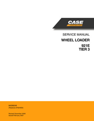 SERVICE MANUAL
WHEEL LOADER
921E
TIER 3
English
Part Number 84299249
Printed in U.S.A. • Rac
© 2009 CNH America LLC. All Rights Reserved.
Case is a registered trademark of CNH America
84299249
(Replaces 87624950)
Revised December 2009
Issued February 2007
CNH AMERICA LLC
700 STATE STREET
RACINE, WI 53404 U.S.A.
 