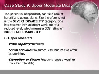 Case Study 9: Upper Moderate Disability

The patient is independent, can take care of
herself and go out alone. She therefore is not
in the SEVERE DISABILITY category. She
has resumed her volunteer work but at a
reduced level, which means a GOS rating of
MODERATE DISABILITY.
C. Upper Moderate:
   Work capacity: Reduced
   Social activities: Resumed less than half as often
   as pre-injury
   Disruption or Strain: Frequent (once a week or
   more but tolerable)
 