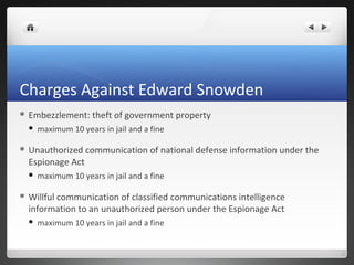 Charges Against Edward Snowden
 Embezzlement:


maximum 10 years in jail and a fine

 Unauthorized

Espionage Act


theft of government property

communication of national defense information under the

maximum 10 years in jail and a fine

 Willful

communication of classified communications intelligence
information to an unauthorized person under the Espionage Act


maximum 10 years in jail and a fine

 