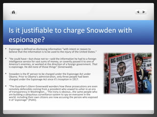 Is it justifiable to charge Snowden with
espionage?


Espionage is defined as disclosing information “with intent or reason to
believe that the information is to be used to the injury of the United States.”



“He could have—but chose not to—sold the information he had to a foreign
intelligence service for vast sums of money, or covertly passed it to one of
America’s enemies, or worked at the direction of a foreign government. That
is espionage. He did none of those things” (Greenwald).



Snowden is the 8th person to be charged under the Espionage Act under
Obama. Prior to Obama’s administration, only three people had been
charged under the Espionage Act since it’s inception in 1917.



“The Guardian’s Glenn Greenwald wonders how these prosecutions are even
remotely defensible coming from a president who vowed to usher in an era
of transparency in Washington….’The irony is obvious…the same people who
are building a ubiquitous surveillance system to spy on everyone in the
world, including their own citizens are now accusing the person who exposed
it of ‘espionage” (Politi).

 