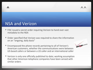 NSA and Verizon


FISC issued a secret order requiring Verizon to hand over vast
metadata to the NSA



Order specified that Verizon was required to share the information
on an “ongoing, daily basis”



Encompassed the phone records pertaining to all of Verizon's
American customers, whether the communications were between
US-based callers or between a US caller and an international caller



Verizon is only one officially published to date; working assumption
that other American telephone companies have been served with
similar orders

 