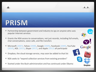 

Partnership between government and industry to spy on anyone who uses
popular Internet services



Grants the NSA access to conversations, not just records, including full emails,
chat conversations, voice calls, and file transfers



Microsoft (2007), Yahoo (2008), Google (2009), Facebook (2009), YouTube
(2010), AOL (2011), Skype (2011), and Apple (2012) all participate



Dropbox, the cloud storage service, may soon be added to that list



NSA seeks to “expand collection services from existing providers”



Started under the Bush administration and has continued under Obama

 