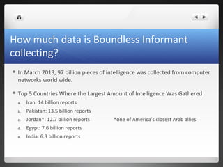 How much data is Boundless Informant
collecting?
 In

March 2013, 97 billion pieces of intelligence was collected from computer
networks world wide.

 Top

5 Countries Where the Largest Amount of Intelligence Was Gathered:

a.

Iran: 14 billion reports

b.

Pakistan: 13.5 billion reports

c.

Jordan*: 12.7 billion reports

d.

Egypt: 7.6 billion reports

e.

India: 6.3 billion reports

*one of America’s closest Arab allies

 