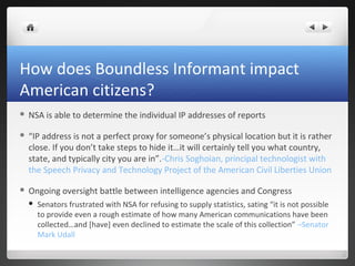How does Boundless Informant impact
American citizens?


NSA is able to determine the individual IP addresses of reports



“IP address is not a perfect proxy for someone’s physical location but it is rather
close. If you don’t take steps to hide it…it will certainly tell you what country,
state, and typically city you are in”.-Chris Soghoian, principal technologist with
the Speech Privacy and Technology Project of the American Civil Liberties Union



Ongoing oversight battle between intelligence agencies and Congress


Senators frustrated with NSA for refusing to supply statistics, sating “it is not possible
to provide even a rough estimate of how many American communications have been
collected…and [have] even declined to estimate the scale of this collection” –Senator
Mark Udall

 