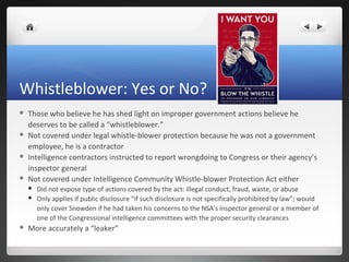 Whistleblower: Yes or No?








Those who believe he has shed light on improper government actions believe he
deserves to be called a “whistleblower.”
Not covered under legal whistle-blower protection because he was not a government
employee, he is a contractor
Intelligence contractors instructed to report wrongdoing to Congress or their agency’s
inspector general
Not covered under Intelligence Community Whistle-blower Protection Act either





Did not expose type of actions covered by the act: illegal conduct, fraud, waste, or abuse
Only applies if public disclosure “if such disclosure is not specifically prohibited by law”; would
only cover Snowden if he had taken his concerns to the NSA’s inspector general or a member of
one of the Congressional intelligence committees with the proper security clearances

More accurately a “leaker”

 