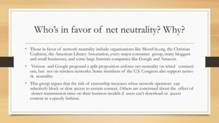 Who’s in favor of net neutrality? Why?
• Those in favor of network neutrality include organizations like MoveOn.org, the Christian
Coalition, the American Library Association, every major consumer group, many bloggers
and small businesses, and some large Internet companies like Google and Amazon.
• Verizon and Google proposed a split proposition enforce net neutrality on wired connecti
ons, but not on wireless networks. Some members of the U.S. Congress also support netwo
rk neutrality.
• This group argues that the risk of censorship increases when network operators can
selectively block or slow access to certain content. Others are concerned about the effect of
slower transmission rates on their business models if users can’t download or access
content in a speedy fashion.
 