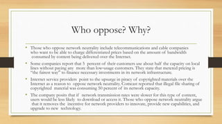 Who oppose? Why?
• Those who oppose network neutrality include telecommunications and cable companies
who want to be able to charge differentiated prices based on the amount of bandwidth
consumed by content being delivered over the Internet.
• Some companies report that 5 percent of their customers use about half the capacity on local
lines without paying any more than low‐usage customers. They state that metered pricing is
“the fairest way” to finance necessary investments in its network infrastructure.
• Internet service providers point to the upsurge in piracy of copyrighted materials over the
Internet as a reason to oppose network neutrality. Comcast reported that illegal file sharing of
copyrighted material was consuming 50 percent of its network capacity.
• The company posits that if network transmission rates were slower for this type of content,
users would be less likely to download or access it. Those who oppose network neutrality argue
that it removes the incentive for network providers to innovate, provide new capabilities, and
upgrade to new technology.
 