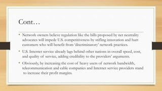 Cont…
• Network owners believe regulation like the bills proposed by net neutrality
advocates will impede U.S. competitiveness by stifling innovation and hurt
customers who will benefit from ‘discriminatory’ network practices.
• U.S. Internet service already lags behind other nations in overall speed, cost,
and quality of service, adding credibility to the providers’ arguments.
• Obviously, by increasing the cost of heavy users of network bandwidth,
telecommunication and cable companies and Internet service providers stand
to increase their profit margins.
 
