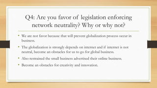 Q4: Are you favor of legislation enforcing
network neutrality? Why or why not?
• We are not favor because that will prevent globalization process occur in
business.
• The globalization is strongly depends on internet and if internet is not
neutral, become an obstacles for us to go for global business.
• Also restrained the small business advertised their online business.
• Become an obstacles for creativity and innovation.
 
