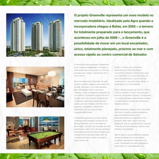O projeto Greenville representa um novo modelo no
mercado imobiliário. Idealizado pela Agra quando a
incorporadora chegou à Bahia, em 2005 – o terreno
foi totalmente preparado para o lançamento, que
aconteceu em julho de 2009 – , o Greenville é a
possibilidade de morar em um local encantador,
único, totalmente planejado, próximo ao mar e com
acesso rápido ao centro comercial de Salvador.
A campanha institucional para o lançamento
revelou algumas fragilidades e a Propeg foi

O Etco e o Atmos são os primeiros

selecionada para a concepção de uma nova

lançamentos do Greenville. Esses

proposta para o bairro: o lançamento do 2º

condomínios oferecem inúmeros itens para

lote, o Atmos.

uma vida melhor. E o que é importante: vai
fazer isso equilibrando o que há de mais

Se formos descrever o Greenville, ele pode

moderno com o que há de mais natural – a

parecer um bairro qualquer: área verde, itens

tecnologia com o meio ambiente.

de lazer, vista para o mar, vários acessos.
Mas, entendendo melhor o produto e

O Etco oferece produtos de 130m2 e 170m2 e

visitando o local, conseguimos destacá-lo da

o Atmos, de 88m2 e 116m2 . Ainda em 2010

concorrência. O Greenville possui 350 mil m2

teremos o lançamento de mais 3 condomínios

de área verde, itens de lazer individuais por

com outras tipologias, para oferecer no bairro

condomínio, automação residencial, fácil

uma variedade de opções de produto para

acesso pela orla e Paralela, 900.000 mil m ,
2

diversos públicos.

segurança, paisagismo, cabeamento
subterrâneo, serviços pay-per-use e

Nosso diagnóstico detectou que o Greenville

ocupação diferenciada.

cria novos conceitos, quebra paradigmas,
que viram referência para outros

O Greenville proporciona aos seus futuros

empreendimentos que respeitem o meio

moradores uma sensação de estar em um

ambiente. Além disso, insere uma nova

oásis em Salvador, com muitas áreas de

logística de vida em condomínio por meio dos

preservação, que dão uma sensação de estar

novos recursos tecnológicos, criando novos

vivendo lado a lado com a natureza. As áreas

hábitos e necessidades.

de preservação entre os lotes permitem que o
morador tenha mais privacidade, além de

Mais do que um empreendimento qualquer,

uma bela vista para o verde e, em alguns

estávamos diante de um novo destino

casos, para o mar.

imobiliário. Inserido em uma imensa área
verde, o Greenville é um bairro planejado e
estruturado com vias asfaltadas, com

 