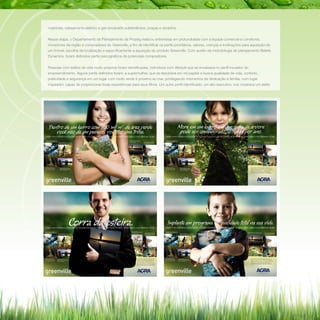 rotatórias, cabeamento elétrico e gás encanado subterrâneos, praças e recantos.
Nessa etapa, o Departamento de Planejamento da Propeg realizou entrevistas em profundidade com a equipe comercial e corretores,
moradores da região e compradores do Greenville, a fim de identificar os perfis prioritários, valores, crenças e motivações para aquisição de
um imóvel, escolha da localização e especificamente a aquisição do produto Greenville. Com auxílio da metodologia de planejamento Beliefs
Dynamics, foram definidos perfis psicográficos de potenciais compradores.
Pessoas com estilos de vida muito próprios foram identificadas, indivíduos com lifestyle que se encaixava no perfil inovador do
empreendimento. Alguns perfis definidos foram: a supermulher, que se desdobra em mil papéis e busca qualidade de vida, conforto,
praticidade e segurança em um lugar com muito verde e próximo ao mar, privilegiando momentos de dedicação à família, num lugar
inspirador, capaz de proporcionar boas experiências para seus filhos. Um outro perfil identificado, um alto executivo, nos mostrava um estilo

 