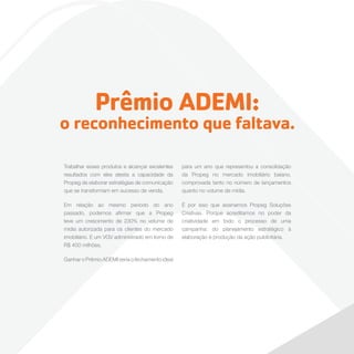 Prêmio ADEMI:

o reconhecimento que faltava.
Trabalhar esses produtos e alcançar excelentes
resultados com eles atesta a capacidade da
Propeg de elaborar estratégias de comunicação
que se transformam em sucesso de venda.

para um ano que representou a consolidação
da Propeg no mercado imobiliário baiano,
comprovada tanto no número de lançamentos
quanto no volume de mídia.

Em relação ao mesmo período do ano
passado, podemos afirmar que a Propeg
teve um crescimento de 230% no volume de
mídia autorizada para os clientes do mercado
imobiliário. E um VGV administrado em torno de
R$ 400 milhões.

É por isso que assinamos Propeg Soluções
Criativas. Porque acreditamos no poder da
criatividade em todo o processo de uma
campanha: do planejamento estratégico à
elaboração e produção da ação publicitária.

Ganhar o Prêmio ADEMI seria o fechamento ideal

 
