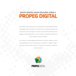 NOVOS TEMPOS, NOVAS SOLUÇÕES: SURGE A

PROPEG DIGITAL
Na era digital, a informação passa a ser mais atraente em seus diferentes formatos
de divulgação. Estamos vivendo um momento em que o receptor escolhe em qual
veículo quer buscar a informação, e o acesso é muito mais fácil. Diante dessa nova
realidade, a Propeg desenvolveu um novo modelo de operação para atender de
forma completa o mercado imobiliário.
Como reforço à nossa estratégia de atendimento ao mercado imobiliário, criamos
a Propeg Digital, com foco em soluções para o segmento. O objetivo é atingir o
consumidor de forma direta, objetiva, sem esquecer de transmitir a emoção da
compra do imóvel.

 