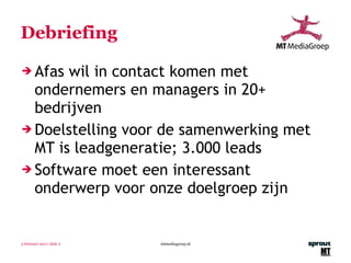 Debriefing Afas wil in contact komen met ondernemers en managers in 20+ bedrijven Doelstelling voor de samenwerking met MT is leadgeneratie; 3.000 leads Software moet een interessant onderwerp voor onze doelgroep zijn  3 februari 2011 | slide  mtmediagroep.nl 