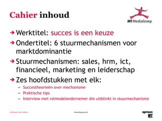 Cahier  inhoud Werktitel:  succes is een keuze Ondertitel:  6 stuurmechanismen voor marktdominantie Stuurmechanismen: sales, hrm, ict, financieel, marketing en leiderschap Zes hoofdstukken met elk: Succestheorieën over mechanisme Praktische tips Interview met rolmodelondernemer die uitblinkt in stuurmechanisme 3 februari 2011 | slide  mtmediagroep.nl 