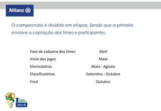 O campeonato é dividido em etapas. Sendo que a primeira
envolve a captação dos times e participantes.
Descrtivo
Período
Fase de cadastro dos times

Abril

Início dos jogos

Maio

Eliminatórias
Classificatórias
Final

Maio - Agosto
Setembro - Outubro
Outubro

 