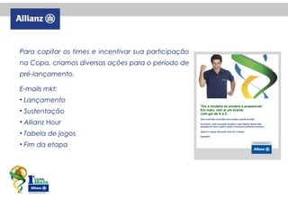 Para capitar os times e incentivar sua participação
na Copa, criamos diversas ações para o período de
pré-lançamento.
E-mails mkt:
• Lançamento
• Sustentação
• Allianz Hour
• Tabela de jogos
• Fim da etapa

 