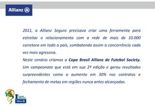 2011, a Allianz Seguro precisava criar uma ferramenta para
estreitar o relacionamento com a rede de mais de 10.000
corretora em todo o país, combatendo assim a concorrência cada
vez mais agressiva.
Neste cenário criamos a Copa Brasil Allianz de Futebol Society.
Um campeonato que está em sua 2ª edição e gerou resultados
surpreendentes como o aumento em 30% nos contratos e
fechamento de metas em regiões nunca antes alcançadas.

 