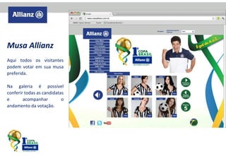 Musa Allianz
Aqui todos os visitantes
podem votar em sua musa
preferida.
Na galeria é possível
conferir todas as candidatas
e
acompanhar
o
andamento da votação.

 